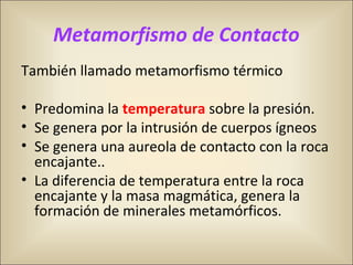 Metamorfismo de Contacto
También llamado metamorfismo térmico
• Predomina la temperatura sobre la presión.
• Se genera por la intrusión de cuerpos ígneos
• Se genera una aureola de contacto con la roca
encajante..
• La diferencia de temperatura entre la roca
encajante y la masa magmática, genera la
formación de minerales metamórficos.
 