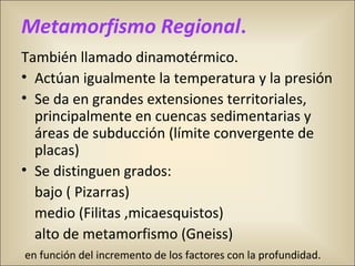 Metamorfismo Regional.
También llamado dinamotérmico.
• Actúan igualmente la temperatura y la presión
• Se da en grandes extensiones territoriales,
principalmente en cuencas sedimentarias y
áreas de subducción (límite convergente de
placas)
• Se distinguen grados:
bajo ( Pizarras)
medio (Filitas ,micaesquistos)
alto de metamorfismo (Gneiss)
en función del incremento de los factores con la profundidad.
 
