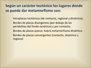 Según un carácter tectónico los lugares donde
se puede dar metamorfismo son:
Intraplacas tectónicas (de contacto, regional y dinámico).
Bordes de placas divergentes (por debajo de las
peridotitas del fondo oceánico) y por contacto.
Bordes de placas pasivo, habrá metamorfismo dinámico.
Bordes de placas convergentes (contacto, dinámico y
regional
 