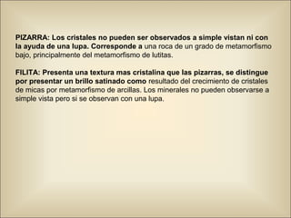 PIZARRA: Los cristales no pueden ser observados a simple vistan ni con
la ayuda de una lupa. Corresponde a una roca de un grado de metamorfismo
bajo, principalmente del metamorfismo de lutitas.
FILITA: Presenta una textura mas cristalina que las pizarras, se distingue
por presentar un brillo satinado como resultado del crecimiento de cristales
de micas por metamorfismo de arcillas. Los minerales no pueden observarse a
simple vista pero si se observan con una lupa.
 