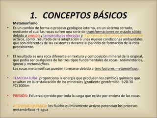 1. CONCEPTOS BÁSICOS
Metamorfismo
• Es un cambio de forma o proceso geológico interno, en un sistema cerrado, 
mediante el cual las rocas sufren una serie de transformaciones en estado sólido 
debido a presión y temperaturas elevadas y la presencia de fluidos químicamente 
activos  como  resultado de la adaptación a unas nuevas condiciones ambientales 
que son diferentes de las existentes durante el periodo de formación de la roca 
preexistente.
• El resultado es una roca diferente en textura y composición mineral de la original, 
que podía ser cualquiera de los tres tipos fundamentales de rocas: sedimentarias,
ígneas y metamórficas.
Las rocas metamórficas pueden formarse debido a tres factores metamórficos:
• TEMPERATURA: proporciona la energía que producen los cambios químicos que 
resultan en la cristalización de los minerales (gradiente geotérmico →20-30 
ºC/100Km
• PRESIÓN: Esfuerzo ejercido por toda la carga que existe por encima de las rocas.
• ACTIVIDAD QUÍMICA: los fluidos químicamente activos potencian los procesos 
metamórficos → agua
 
