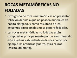 ROCAS METAMÓRFICAS NO
FOLIADAS
• Otro grupo de rocas metamórficas no presentan
foliación debido a que no poseen minerales de
hábito alargado, y como resultado de los
esfuerzos direccionales no se genera foliación.
• Las rocas metamórficas no foliadas están
compuestas principalmente por un solo mineral o
este es el más abundante en la roca como por
ejemplo las areniscas (cuarzo) y las calizas
(calcita, dolomita).
 