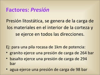 Factores: Presión
Presión litostática, se genera de la carga de
los materiales en el interior de la corteza y
se ejerce en todos las direcciones.
Ej: para una pila rocasa de 1km de potencia:
• granito ejerce una presión de carga de 264 bar
• basalto ejerce una presión de carga de 294 
bar
• agua ejerce una presión de carga de 98 bar
 