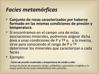 Facies metamórficas
• Conjunto de rocas caracterizados por haberse
formado en las mismas condiciones de presión y
temperatura.
• Si encontramos en el campo una de estas
asociaciones minerales, podremos asignar dicha
área a unas condiciones de P y Tª y, a la inversa,
sirve para conociendo el rango de P y Tª
determinar los minerales que caracterizan a cada
facies
• Ejemplo:
. Facies de presión moderada y temperatura de media a alta:
Incluye las facies de esquistos verdes, anfibolitas y granulitas y engloba a la
mayor parte de las rocas metamórficas más comunes.
 