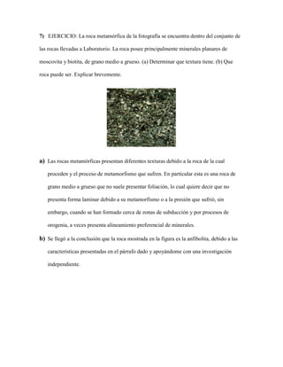 7) EJERCICIO: La roca metamórfica de la fotografía se encuentra dentro del conjunto de
las rocas llevadas a Laboratorio. La roca posee principalmente minerales planares de
moscovita y biotita, de grano medio a grueso. (a) Determinar que textura tiene. (b) Que
roca puede ser. Explicar brevemente.
a) Las rocas metamórficas presentan diferentes texturas debido a la roca de la cual
proceden y el proceso de metamorfismo que sufren. En particular esta es una roca de
grano medio a grueso que no suele presentar foliación, lo cual quiere decir que no
presenta forma laminar debido a su metamorfismo o a la presión que sufrió, sin
embargo, cuando se han formado cerca de zonas de subducción y por procesos de
orogenia, a veces presenta alineamiento preferencial de minerales.
b) Se llegó a la conclusión que la roca mostrada en la figura es la anfibolita, debido a las
características presentadas en el párrafo dado y apoyándome con una investigación
independiente.
 