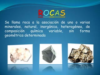 Se llama roca a la asociación de uno o varios
minerales, natural, inorgánica, heterogénea, de
composición química variable, sin forma
geométrica determinada
 