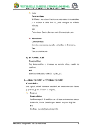 ESCUELA PROFESIONAL DE INGENIERÍA CIVIL
Mecánica e Ingeniería de los Materiales 9
Loza
Características
Se fabrica a partir de arcillas blancas, que se cuecen, se esmaltan
y se vuelven a cocer otra vez, para conseguir un acabado
brillante.
Uso
Platos, tazas, fuentes, jarrones, materiales sanitarios, etc.
Refractarios
Características
Soportan temperaturas elevadas sin fundirse ni deformarse.
Uso
Electrocerámicas, etc.
b) IMPERMEABLES
Características
Son impermeables y presentan un aspecto vítreo cuando se
quiebran.
Uso
Ladrillos vitrificados, baldosas, vajillas, etc.
B. AGLOMERANTES Y CONGLOMERANTES
Características
Son capaces de unir elementos diferentes por transformaciones físicas
y químicas, y dan cohesión al conjunto.
Cemento
Características
Se obtiene a partir de arcilla, rocas calcáreas y otras sustancias que
se mezclan, cuecen y muelen para obtener un polvo muy fino.
Uso
Es el más importante en construcción.
 
