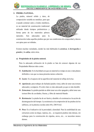 ESCUELA PROFESIONAL DE INGENIERÍA CIVIL
Mecánica e Ingeniería de los Materiales 11
2. PIEDRA NATURAL.
La piedra, mineral sólido y duro, de
composición variable no metálico, pero que
sí puede contener sales y óxidos metálicos,
es un material de construcción tradicional
utilizado desde tiempos prehistóricos y
forma parte de los materiales pétreos
naturales. Son adecuadas para la
construcción todas aquellas piedras que por sus condiciones de compacidad y dureza
son aptas para ser talladas.
Existen muchas variedades, siendo las más habituales la arenisca, la berroqueña o
granito y la caliza, entre otras.
a) Propiedades de la piedra natural.
Para la adecuada utilización de la piedra se han de conocer algunas de sus
Propiedades Básicas tales como:
Exfoliación: Es la facilidad con que un material se rompe en uno o más planos
definidos o sea que su masa presenta menos cohesión.
Lustre: Es el aspecto de la superficie del material al reflejo de la luz.
Apariencia: para trabajos de fachada (piedra vista), debe de tener una textura
adecuada y compacta. El color claro es más adecuado ya que es más durable
Estructura: La piedra partida no debe tener un color apagado y debe tener una
textura libre de cavidades, fisuras, y libre de material blando.
Resistencia: La piedra ha de ser fuerte y durable a la resistencia a la acción de
desintegración del tiempo. La resistencia a la compresión de las piedras de los
edificios, en la práctica oscilan entre 60 y 200 N/m2.
Peso: Es el indicativo de la porosidad y densidad. Para la estabilidad de una
estructura como un dique, represa, etc... se requieren piedras más densas, sin
embargo para la construcción de cúpulas, arcos, etc... se necesitan menos
densas.
 