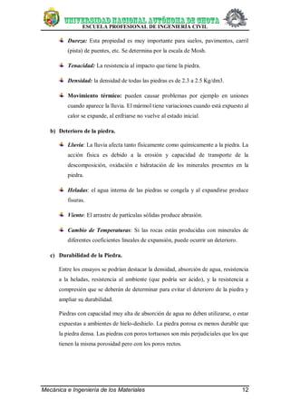 ESCUELA PROFESIONAL DE INGENIERÍA CIVIL
Mecánica e Ingeniería de los Materiales 12
Dureza: Esta propiedad es muy importante para suelos, pavimentos, carril
(pista) de puentes, etc. Se determina por la escala de Mosh.
Tenacidad: La resistencia al impacto que tiene la piedra.
Densidad: la densidad de todas las piedras es de 2.3 a 2.5 Kg/dm3.
Movimiento térmico: pueden causar problemas por ejemplo en uniones
cuando aparece la lluvia. El mármol tiene variaciones cuando está expuesto al
calor se expande, al enfriarse no vuelve al estado inicial.
b) Deterioro de la piedra.
Lluvia: La lluvia afecta tanto físicamente como químicamente a la piedra. La
acción física es debido a la erosión y capacidad de transporte de la
descomposición, oxidación e hidratación de los minerales presentes en la
piedra.
Heladas: el agua interna de las piedras se congela y al expandirse produce
fisuras.
Viento: El arrastre de partículas sólidas produce abrasión.
Cambio de Temperaturas: Si las rocas están producidas con minerales de
diferentes coeficientes lineales de expansión, puede ocurrir un deterioro.
c) Durabilidad de la Piedra.
Entre los ensayos se podrían destacar la densidad, absorción de agua, resistencia
a la heladas, resistencia al ambiente (que podría ser ácido), y la resistencia a
compresión que se deberán de determinar para evitar el deterioro de la piedra y
ampliar su durabilidad.
Piedras con capacidad muy alta de absorción de agua no deben utilizarse, o estar
expuestas a ambientes de hielo-deshielo. La piedra porosa es menos durable que
la piedra densa. Las piedras con poros tortuosos son más perjudiciales que los que
tienen la misma porosidad pero con los poros rectos.
 