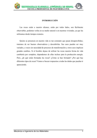 ESCUELA PROFESIONAL DE INGENIERÍA CIVIL
Mecánica e Ingeniería de los Materiales 1
INTRODUCCIÓN
Las rocas están a nuestro alcance, están por todos lados, son fácilmente
observables, podemos verlas en su medio natural o en nuestras viviendas, ya que las
utilizamos desde tiempos remotos.
Quizás su presencia en nuestra vida es tan constante que pasan desapercibidas;
tratemos de ser buenos observadores y descubrirlas. Sus usos pueden ser muy
variados, a veces sin necesidad de procesos de transformación y otros usos implican
grandes cambios. Si el hombre dejase de utilizar las rocas nuestra forma de vida
cambiaría por completo, dependemos de ellas incluso para la producción energía.
Pero, ¿de qué están formadas las rocas? ¿Cómo se han formado? ¿Por qué hay
diferentes tipos de rocas? Vamos a buscar respuestas a todas las dudas que puedan ir
apareciendo.
 