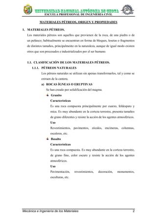 ESCUELA PROFESIONAL DE INGENIERÍA CIVIL
Mecánica e Ingeniería de los Materiales 2
MATERIALES PÉTREOS, ORIGEN Y PROPIEDADES
1. MATERIALES PÉTREOS.
Los materiales pétreos son aquellos que provienen de la roca, de una piedra o de
un peñasco; habitualmente se encuentran en forma de bloques, losetas o fragmentos
de distintos tamaños, principalmente en la naturaleza, aunque de igual modo existen
otros que son procesados e industrializados por el ser humano.
1.1. CLASIFICACIÓN DE LOS MATERIALES PÉTREOS.
1.1.1. PÉTREOS NATURALES
Los pétreos naturales se utilizan sin apenas transformarlos, tal y como se
extraen de la cantera.
a) ROCAS ÍGNEAS O ERUPTIVAS
Se han creado por solidificación del magma.
Granito
Características
Es una roca compuesta principalmente por cuarzo, feldespato y
mica. Es muy abundante en la corteza terrestre, presenta tamaños
de grano diferentes y resiste la acción de los agentes atmosféricos.
Uso
Revestimientos, pavimentos, zócalos, encimeras, columnas,
escaleras, etc.
Basalto
Características
Es una roca compuesta. Es muy abundante en la corteza terrestre,
de grano fino, color oscuro y resiste la acción de los agentes
atmosféricos.
Uso
Pavimentación, revestimientos, decoración, monumentos,
esculturas, etc.
 