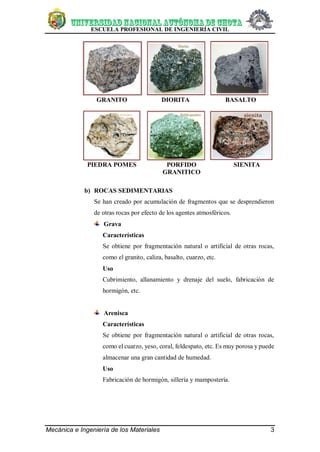 ESCUELA PROFESIONAL DE INGENIERÍA CIVIL
Mecánica e Ingeniería de los Materiales 3
GRANITO DIORITA BASALTO
PIEDRA POMES PORFIDO
GRANITICO
SIENITA
b) ROCAS SEDIMENTARIAS
Se han creado por acumulación de fragmentos que se desprendieron
de otras rocas por efecto de los agentes atmosféricos.
Grava
Características
Se obtiene por fragmentación natural o artificial de otras rocas,
como el granito, caliza, basalto, cuarzo, etc.
Uso
Cubrimiento, allanamiento y drenaje del suelo, fabricación de
hormigón, etc.
Arenisca
Características
Se obtiene por fragmentación natural o artificial de otras rocas,
como el cuarzo, yeso, coral, feldespato, etc. Es muy porosa y puede
almacenar una gran cantidad de humedad.
Uso
Fabricación de hormigón, sillería y mampostería.
 