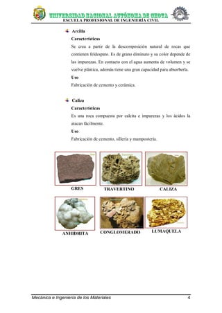 ESCUELA PROFESIONAL DE INGENIERÍA CIVIL
Mecánica e Ingeniería de los Materiales 4
Arcilla
Características
Se crea a partir de la descomposición natural de rocas que
contienen feldespato. Es de grano diminuto y su color depende de
las impurezas. En contacto con el agua aumenta de volumen y se
vuelve plástica, además tiene una gran capacidad para absorberla.
Uso
Fabricación de cemento y cerámica.
Caliza
Características
Es una roca compuesta por calcita e impurezas y los ácidos la
atacan fácilmente.
Uso
Fabricación de cemento, sillería y mampostería.
GRES TRAVERTINO CALIZA
ANHIDRITA CONGLOMERADO LUMAQUELA
 