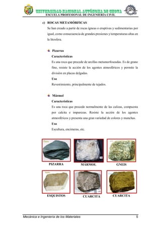 ESCUELA PROFESIONAL DE INGENIERÍA CIVIL
Mecánica e Ingeniería de los Materiales 5
c) ROCAS METAMÓRFICAS
Se han creado a partir de rocas ígneas o eruptivas y sedimentarias por
igual, como consecuencia de grandes presiones y temperaturas altas en
la litosfera.
Pizarras
Características
Es una roca que procede de arcillas metamorfoseadas. Es de grano
fino, resiste la acción de los agentes atmosféricos y permite la
división en placas delgadas.
Uso
Revestimiento, principalmente de tejados.
Mármol
Características
Es una roca que procede normalmente de las calizas, compuesta
por calcita e impurezas. Resiste la acción de los agentes
atmosféricos y presenta una gran variedad de colores y manchas.
Uso
Escultura, encimeras, etc.
PIZARRA MÁRMOL GNEIS
ESQUISTOS CUARCITA CUARCITA
 