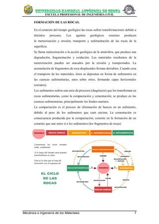 ESCUELA PROFESIONAL DE INGENIERÍA CIVIL
Mecánica e Ingeniería de los Materiales 7
FORMACIÓN DE LAS ROCAS.
En el contexto del tiempo geológico las rocas sufren transformaciones debido a
distintos procesos. Los agentes geológicos externos producen
la meteorización y erosión, transporte y sedimentación de las rocas de la
superficie.
Se llama meteorización a la acción geológica de la atmósfera, que produce una
degradación, fragmentación y oxidación. Los materiales resultantes de la
meteorización pueden ser atacados por la erosión y transportados. La
acumulación de fragmentos de roca desplazados forman derrubios. Cuando cesa
el transporte de los materiales, éstos se depositan en forma de sedimentos en
las cuencas sedimentarias, unos sobre otros, formando capas horizontales
(estratos).
Los sedimentos sufren una serie de procesos (diagénesis) que los transforman en
rocas sedimentarias, como la compactación y cementación; se produce en las
cuencas sedimentarias, principalmente los fondos marinos.
La compactación es el proceso de eliminación de huecos en un sedimento,
debido al peso de los sedimentos que caen encima. La cementación es
consecuencia producida por la compactación; consiste en la formación de un
cemento que une entre sí a los sedimentos (los fragmentos de rocas)
 