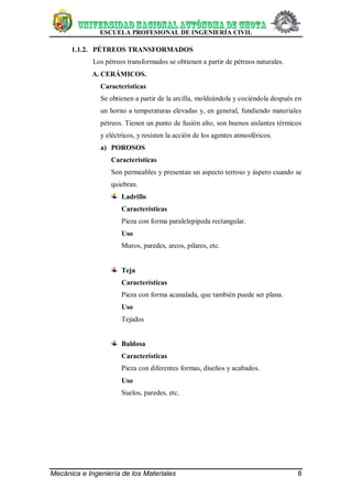 ESCUELA PROFESIONAL DE INGENIERÍA CIVIL
Mecánica e Ingeniería de los Materiales 8
1.1.2. PÉTREOS TRANSFORMADOS
Los pétreos transformados se obtienen a partir de pétreos naturales.
A. CERÁMICOS.
Características
Se obtienen a partir de la arcilla, moldeándola y cociéndola después en
un horno a temperaturas elevadas y, en general, fundiendo materiales
pétreos. Tienen un punto de fusión alto, son buenos aislantes térmicos
y eléctricos, y resisten la acción de los agentes atmosféricos.
a) POROSOS
Características
Son permeables y presentan un aspecto terroso y áspero cuando se
quiebran.
Ladrillo
Características
Pieza con forma paralelepípeda rectangular.
Uso
Muros, paredes, arcos, pilares, etc.
Teja
Características
Pieza con forma acanalada, que también puede ser plana.
Uso
Tejados
Baldosa
Características
Pieza con diferentes formas, diseños y acabados.
Uso
Suelos, paredes, etc.
 
