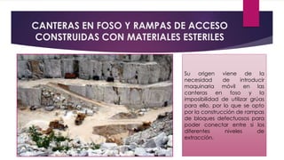 CANTERAS EN FOSO Y RAMPAS DE ACCESO 
CONSTRUIDAS CON MATERIALES ESTERILES 
Su origen viene de la 
necesidad de introducir 
maquinaria móvil en las 
canteras en foso y la 
imposibilidad de utilizar grúas 
para ello, por lo que se opto 
por la construcción de rampas 
de bloques defectuosos para 
poder conectar entre si los 
diferentes niveles de 
extracción. 
 