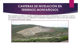 CANTERAS DE NIVELACIÓN EN 
TERRENOS MONTAÑOSOS 
Este apartado se refiere a aquellas explotaciones que están emplazadas en lo alto de un cerro o 
promontorio natural y que van realizando la explotación progresiva de todo el cerro que conducen 
a la nivelación del terreno original. 
 
