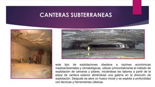 CANTERAS SUBTERRANEAS 
este tipo de explotaciones obedece a razones económicas 
medioambientales y climatológicas, utilizan primordialmente el método de 
explotación de cámaras y pilares, iniciándose las labores a partir de la 
plaza de cantera exterior abriéndose una galería en la dirección de 
explotación. Después se abre un hueco inicial y se explota a profundidad 
con técnicas y herramientas clásicas. 
 