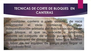 TECNICAS DE CORTE DE BLOQUES EN 
CANTERAS 
En cualquier cantera a cielo abierto de roca 
ornamental el ciclo comienza por una 
independización primaria del macizo rocoso de un 
gran bloque, al que se procede a subdividir 
durante un conjunto de etapas sucesivas, hasta 
obtener bloques de dimensiones tales que faciliten 
la labor de los equipos de carga para llegar al 
escuadrado final. 
 