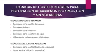 TECNICAS DE CORTE DE BLOQUES PARA 
PERFORACION DE BARRENOS PROXIMOS,CON 
Y SIN VOLADURAS 
TECNICAS DE CORTE MECANICO 
o Equipos de corte con hilo diamantado 
o Rozadoras de brazo 
o Equipos de corte con disco 
o Equipos de corte con chorro de agua 
o Utilización de cuñas manuales e hidráulicas 
TECNICAS ACTUALMENTE ABSOLETAS 
o Equipos de corte con hilo( totalmente en desuso) 
o Lanza térmica( utilización esporádica ) 
 