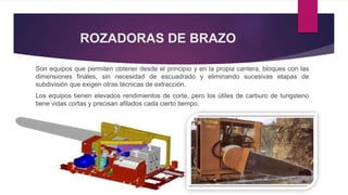 ROZADORAS DE BRAZO 
Son equipos que permiten obtener desde el principio y en la propia cantera, bloques con las 
dimensiones finales, sin necesidad de escuadrado y eliminando sucesivas etapas de 
subdivisión que exigen otras técnicas de extracción. 
Los equipos tienen elevados rendimientos de corte, pero los útiles de carburo de tungsteno 
tiene vidas cortas y precisan afilados cada cierto tiempo. 
 