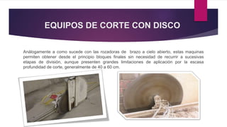 EQUIPOS DE CORTE CON DISCO 
Análogamente a como sucede con las rozadoras de brazo a cielo abierto, estas maquinas 
permiten obtener desde el principio bloques finales sin necesidad de recurrir a sucesivas 
etapas de división, aunque presenten grandes limitaciones de aplicación por la escasa 
profundidad de corte, generalmente de 40 a 60 cm. 
 