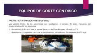 EQUIPOS DE CORTE CON DISCO 
PARAMETROS CONDICIONANTES DE SU USO 
Los valores limites de los parámetros que condicionan el empleo de estas maquinas son 
fundamentalmente, los siguientes: 
 Abrasividad de la roca, para la que se fija un contenido máximo en sílice de un 2% 
 Resistencia a compresión para que se estables unos valore limites de alrededor de 150 Mpa 
 