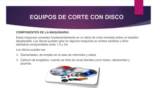 EQUIPOS DE CORTE CON DISCO 
COMPONENTES DE LA MAQUINARIA: 
Estas maquinas consisten fundamentalmente en un disco de corte montado sobre un bastidor 
desplazable. Los discos pueden girar en algunas maquinas en ambos sentidos y tiene 
diámetros comprendidos entre 1.5 y 3m. 
Los discos pueden ser 
 Diamantados, de empleo en el caso de mármoles y caliza. 
 Carburo de tungsteno, cuando se trata de rocas blandas como tobas, calcarenitas y 
pizarras. 
 
