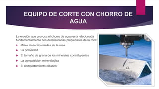 EQUIPO DE CORTE CON CHORRO DE 
AGUA 
La erosión que provoca el chorro de agua esta relacionada 
fundamentalmente con determinadas propiedades de la roca: 
 Micro discontinuidades de la roca 
 La porosidad 
 El tamaño de grano de los minerales constituyentes 
 La composición mineralógica 
 El comportamiento elástico 
 