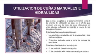 UTILIZACION DE CUÑAS MANUALES E 
HIDRAULICAS 
Esta técnica se aplica en el sector del mármol como el 
del granito. Su utilización se basa en el efecto que 
producen una serie de cuñas de acero introducidas en 
unos taladros perforados provocando la rotura de los 
bloques por tracción. 
Entre las cuñas manuales se distinguen 
 Los pinchotes, constituidas por la propia cuñas y dos 
platinas metálicas 
 Tirafondos, indicadas para el corte de bloques de 
gran altura 
Entre las cuñas hidráulicas se distinguen 
 El tipo estándar (Angulo muy agudo) 
 El tipo destinado a las rocas medios (Angulo obtuso) 
 