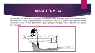 LANZA TERMICA 
Esta sistema se aplica exclusivamente en aquellas rocas de origen ígneo que presentan altos 
contenidos de sílice y en operaciones muy concretas como son la apertura de rosas iniciadoras 
y alternativas a la apertura de trincheras que signifiquen grandes perdidas de material y costes 
mas elevados. 
 