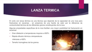 LANZA TERMICA 
El corte con lanza térmica es una técnica que depende de la capacidad de una roca para 
fracturarse en escamas , en presencia de una fuente de calor por la diferencia de 
conductividad térmica de los diferentes granos constituyentes de la roca. 
Algunas propiedades especificas de la roca facilitan una mayor posibilidad de fracturación en 
escamas: 
 Gran dilatación a temperaturas mayores a 600ªc 
 Rápida difusión térmica a temperaturas 
inferiores a 400ªc 
 Tamaño homogéneo de los granos. 
 