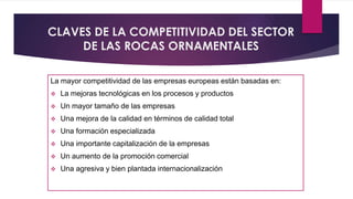 CLAVES DE LA COMPETITIVIDAD DEL SECTOR 
DE LAS ROCAS ORNAMENTALES 
La mayor competitividad de las empresas europeas están basadas en: 
 La mejoras tecnológicas en los procesos y productos 
 Un mayor tamaño de las empresas 
 Una mejora de la calidad en términos de calidad total 
 Una formación especializada 
 Una importante capitalización de la empresas 
 Un aumento de la promoción comercial 
 Una agresiva y bien plantada internacionalización 
 