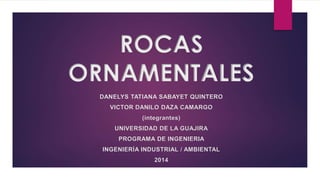 ROCAS 
ORNAMENTALES 
DANELYS TATIANA SABAYET QUINTERO 
VICTOR DANILO DAZA CAMARGO 
(integrantes) 
UNIVERSIDAD DE LA GUAJIRA 
PROGRAMA DE INGENIERIA 
INGENIERÍA INDUSTRIAL / AMBIENTAL 
2014 
 