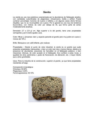 Sienita 
La sienita es una roca plutónica caracterizada por la abundancia de feldespato alcalino, 
con cantidades subordinadas de plagioclasa, clinopiroxeno, biotita y anfíbol. Puede 
contener porcentajes menores de cuarzo o nefelina, y en algunos casos olivino ferroso 
(fayalita), que no es incompatible con cuarzo. Por lo general es una roca de tendencia 
leucocrática, con índices de color por debajo de 35, que forma parte de series 
moderadamente alcalinas. 
Densidad: 2.7 a 2.9 g/ cm. Algo superior a la del granito, tiene unas propiedades 
semejantes y por lo tanto iguales usos. 
Color: Micas y piroxenas claro y aspecto parecido al granito pero muy pobre en cuarzo ( 
menos del 10% ) 
Brillo: Blanquizco con café brillante, gris rosáceo 
Propiedades : Desde el punto de vista industrial, la sienta es un granito que suele 
presentar propiedades interesantes; o bien un color rojo más o menos intenso, debido a la 
presencia de abundantes soluciones de hematites en el feldespato potásico, o bien 
irisaciones intensas, de color azulado en el feldespato. Eso confiere a estas rocas, a 
igualdad de otros parámetros ( grado de fracturación, de alteración, etc. ) mayor interés 
que a otros granitoides. 
Usos :Para la industria de la construcción, superior al granito, ya que tiene propiedades 
resistentes al fuego. 
Composición mineralógica: 
Ortoclasa: 30-60% 
Plagioclasa: 0-25% 
Ferromagnesianos: 40-10% 
 