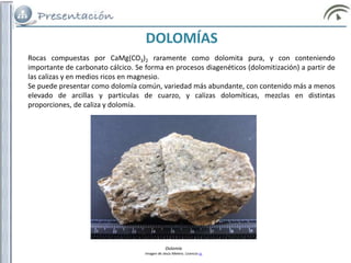 Rocas compuestas por CaMg(CO3)2 raramente como dolomita pura, y con conteniendo
importante de carbonato cálcico. Se forma en procesos diagenéticos (dolomitización) a partir de
las calizas y en medios ricos en magnesio.
Se puede presentar como dolomía común, variedad más abundante, con contenido más a menos
elevado de arcillas y partículas de cuarzo, y calizas dolomíticas, mezclas en distintas
proporciones, de caliza y dolomía.
DOLOMÍAS
Dolomía
Imagen de Jesús Melero. Licencia cc
 