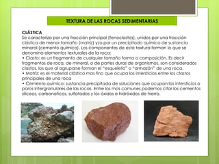 TEXTURA DE LAS ROCAS SEDIMENTARIAS

CLÁSTICA
Se caracteriza por una fracción principal (fenoclastos), unidos por una fracción
clástica de menor tamaño (matriz) y/o por un precipitado químico de sustancia
mineral (cemento químico). Los componentes de esta textura forman lo que se
denomina elementos texturales de la roca:
• Clasto: es un fragmento de cualquier tamaño forma o composición. Es decir
fragmentos de roca, de mineral, o de partes duras de organismos, son considerados
clastos, los que al agruparse forman el “esqueleto” o “armazón” de una roca.
• Matriz: es el material clástico mas fino que ocupa los intersticios entre los clastos
principales de una roca
• Cemento químico: sustancia precipitada de soluciones que ocupan los intersticios o
poros intergranulares de las rocas. Entre los mas comunes podemos citar los cementos
silíceos, carbonaticos, sulfatados y los óxidos e hidróxidos de hierro.
 