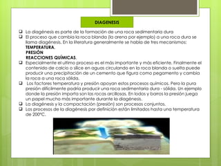 DIAGENESIS

 La diagénesis es parte de la formación de una roca sedimentaria dura
 El proceso que cambia la roca blanda (la arena por ejemplo) a una roca dura se
  llama diagénesis. En la literatura generalmente se habla de tres mecanismos:
  TEMPERATURA,
  PRESIÓN
  REACCIONES QUÍMICAS.
 Especialmente el ultimo proceso es el más importante y más eficiente. Finalmente el
  contenido de calcio o sílice en aguas circulando en la roca blanda o suelta puede
  producir una precipitación de un cemento que figura como pegamento y cambia
  la roca a una roca sólida.
 Los factores temperatura y presión apoyan estos procesos químicos. Pero la pura
  presión difícilmente podría producir una roca sedimentaria dura - sólida. Un ejemplo
  donde la presión importa son las rocas arcillosas. En lodos y barros la presión juega
  un papel mucho más importante durante la diagénesis.
 La diagénesis y la compactación (presión) son procesos conjuntos.
 Los procesos de la diagénesis por definición están limitados hasta una temperatura
  de 200ºC.
 