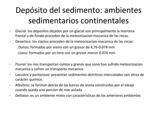 Depósito del sedimento: ambientes
       sedimentarios continentales
-   Glacial. los depositos dejados por un glacial son principalmente la morrena
    frontal y de fondo proceden de la meteorizacion mecanica de las rocas.
-   Desertico: los clastos proceden de la meteorizacion mecanica de las rocas:
      .Dunas: formadas por arena con un grosor de 4,76-0.074 mm
      .Loess: formados por un limo con un grosor menor 0.074 mm

-   Fluvial: los rios transportan cantos y granos que sono han sufrido meteorizacion
    mecanica y sufren un transporte mecanico
-   Lacustre y pantanoso: presentan sedimentos detriticos intercalados con otros de
    carácter quimico.
-   Albufera: se forman detrás de las barras de arena construidas por el oleaje
    cuando queda una porcion de mar aislada
-   Deltaico: es un ambiente mixto con caracteristicas de los anteriores ambientes
 