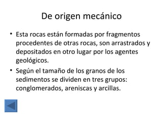 De origen mecánico
• Esta rocas están formadas por fragmentos
  procedentes de otras rocas, son arrastrados y
  depositados en otro lugar por los agentes
  geológicos.
• Según el tamaño de los granos de los
  sedimentos se dividen en tres grupos:
  conglomerados, areniscas y arcillas.
 
