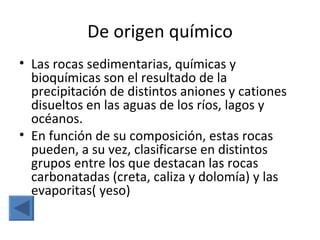 De origen químico
• Las rocas sedimentarias, químicas y
  bioquímicas son el resultado de la
  precipitación de distintos aniones y cationes
  disueltos en las aguas de los ríos, lagos y
  océanos.
• En función de su composición, estas rocas
  pueden, a su vez, clasificarse en distintos
  grupos entre los que destacan las rocas
  carbonatadas (creta, caliza y dolomía) y las
  evaporitas( yeso)
 