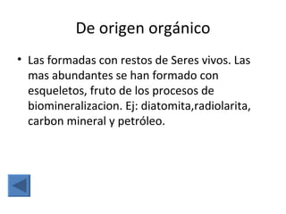 De origen orgánico
• Las formadas con restos de Seres vivos. Las
  mas abundantes se han formado con
  esqueletos, fruto de los procesos de
  biomineralizacion. Ej: diatomita,radiolarita,
  carbon mineral y petróleo.
 