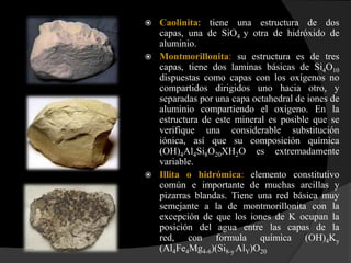    Caolinita: tiene una estructura de dos
    capas, una de SiO4 y otra de hidróxido de
    aluminio.
   Montmorillonita: su estructura es de tres
    capas, tiene dos laminas básicas de Si4O10
    dispuestas como capas con los oxígenos no
    compartidos dirigidos uno hacia otro, y
    separadas por una capa octahedral de iones de
    aluminio compartiendo el oxigeno. En la
    estructura de este mineral es posible que se
    verifique una considerable substitución
    iónica, así que su composición química
    (OH)4Al4Si8O20XH2O es extremadamente
    variable.
   Illita o hidrómica: elemento constitutivo
    común e importante de muchas arcillas y
    pizarras blandas. Tiene una red básica muy
    semejante a la de montmorillonita con la
    excepción de que los iones de K ocupan la
    posición del agua entre las capas de la
    red, con formula química (OH)4Ky
    (Al4Fe4Mg4-6)(Si8-y AlY)O20
 