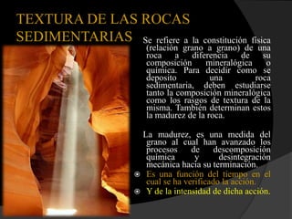 TEXTURA DE LAS ROCAS
SEDIMENTARIAS Se refiere a la        constitución física
                     (relación grano a grano) de una
                     roca a diferencia de su
                     composición      mineralógica     o
                     química. Para decidir como se
                     deposito          una         roca
                     sedimentaria, deben estudiarse
                     tanto la composición mineralógica
                     como los rasgos de textura de la
                     misma. También determinan estos
                     la madurez de la roca.

                   La madurez, es una medida del
                    grano al cual han avanzado los
                    procesos     de     descomposición
                    química       y      desintegración
                    mecánica hacia su terminación.
                   Es una función del tiempo en el
                    cual se ha verificado la acción.
                   Y de la intensidad de dicha acción.
 