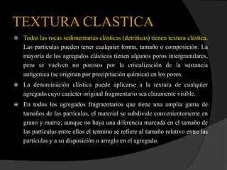 TEXTURA CLASTICA
   Todas las rocas sedimentarias clásticas (detríticas) tienen textura clástica.
    Las partículas pueden tener cualquier forma, tamaño o composición. La
    mayoría de los agregados clásticos tienen algunos poros intergranulares,
    pero se vuelven no porosos por la cristalización de la sustancia
    autigenica (se originan por precipitación química) en los poros.
   La denominación clástica puede aplicarse a la textura de cualquier
    agregado cuyo carácter original fragmentario sea claramente visible.
   En todos los agregados fragmentarios que tiene una amplia gama de
    tamaños de las partículas, el material se subdivide convenientemente en
    grano y matriz, aunque no haya una diferencia marcada en el tamaño de
    las partículas entre ellos el termino se refiere al tamaño relativo entre las
    partículas y a su disposición o arreglo en el agregado.
 