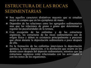 ESTRUCTURA DE LAS ROCAS
SEDIMENTARIAS
 Son aquellos caracteres distintivos mayores que se estudian
  mejor en campos que en los ejemplares de mano.
 Dependen de las relaciones entre los agregados sedimentarios
  mas que las relaciones de grano a grano que determinan y
  regulan las peculiaridades de la textura.
 Con excepción de las estilotitas y de las estructuras
  orgánicas, las estructuras de las rocas sedimentarios son de
  origen físico y deben su existencia principalmente a procesos
  que obran durante la depositación sedimentaria o poco después
  de ella.
 En la formación de las estilotitas intervienen la depositación
  química, la nueva deposición, o la disolución que ocurre en los
  demás casos después del deposito sedimentario, mientras que las
  estructuras orgánicas están relacionadas con las actividades o
  con los restos de los organismos.
 