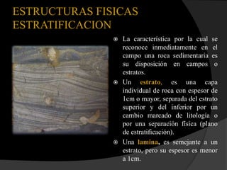 ESTRUCTURAS FISICAS
ESTRATIFICACION
                La característica por la cual se
                 reconoce inmediatamente en el
                 campo una roca sedimentaria es
                 su disposición en campos o
                 estratos.
                Un     estrato, es una capa
                 individual de roca con espesor de
                 1cm o mayor, separada del estrato
                 superior y del inferior por un
                 cambio marcado de litología o
                 por una separación física (plano
                 de estratificación).
                Una lamina, es semejante a un
                 estrato, pero su espesor es menor
                 a 1cm.
 