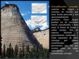    Estratificación cruzada:
    consiste en juegos o
    sistemas de mantos que
    tiene forma parecida y son
    aproximadamente
    paralelos. Estos juegos
    pueden ser de extensión
    lateral considerable o bien
    tener la forma de lentes o
    cuñas locales. Son de
    espesos       limitado      y
    generalmente moderado, y
    están separados de otros
    sistemas      por      planos
    estratificados           mas
    persistentes que los que
    existen entre las capas
    individuales               de
    estratificado cruzado.
 