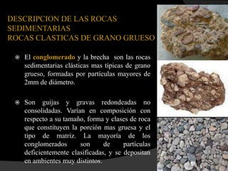 DESCRIPCION DE LAS ROCAS
SEDIMENTARIAS
ROCAS CLASTICAS DE GRANO GRUESO

    El conglomerado y la brecha son las rocas
     sedimentarias clásticas mas típicas de grano
     grueso, formadas por partículas mayores de
     2mm de diámetro.

    Son guijas y gravas redondeadas no
     consolidadas. Varían en composición con
     respecto a su tamaño, forma y clases de roca
     que constituyen la porción mas gruesa y el
     tipo de matriz. La mayoría de los
     conglomerados      son      de     partículas
     deficientemente clasificadas, y se depositan
     en ambientes muy distintos.
 
